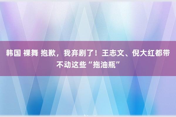 韩国 裸舞 抱歉，我弃剧了！王志文、倪大红都带不动这些“拖油瓶”