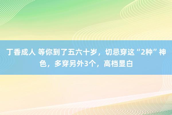 丁香成人 等你到了五六十岁，切忌穿这“2种”神色，多穿另外3个，高档显白