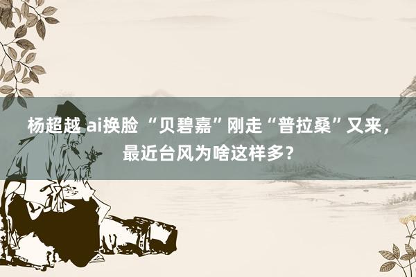 杨超越 ai换脸 “贝碧嘉”刚走“普拉桑”又来，最近台风为啥这样多？