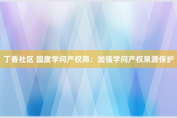 丁香社区 国度学问产权局：加强学问产权泉源保护