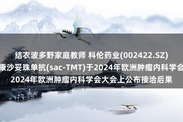 结衣波多野家庭教师 科伦药业(002422.SZ)：子公司中枢产物芦康沙妥珠单抗(sac-TMT)于2024年欧洲肿瘤内科学会大会上公布接洽后果