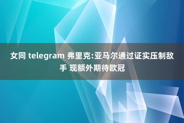 女同 telegram 弗里克:亚马尔通过证实压制敌手 现额外期待欧冠