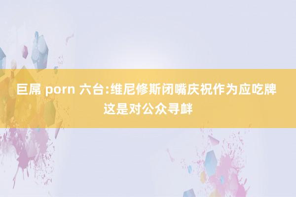 巨屌 porn 六台:维尼修斯闭嘴庆祝作为应吃牌 这是对公众寻衅