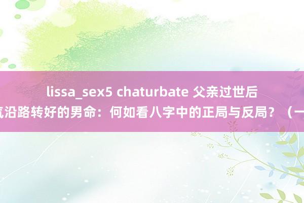 lissa_sex5 chaturbate 父亲过世后财气沿路转好的男命：何如看八字中的正局与反局？（一德）