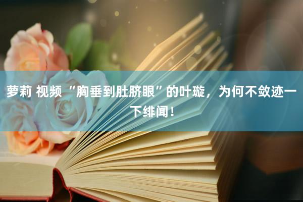 萝莉 视频 “胸垂到肚脐眼”的叶璇，为何不敛迹一下绯闻！