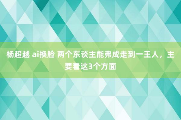 杨超越 ai换脸 两个东谈主能弗成走到一王人，主要看这3个方面