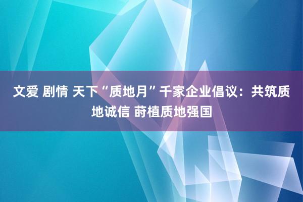 文爱 剧情 天下“质地月”千家企业倡议：共筑质地诚信 莳植质地强国