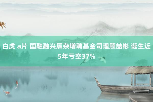 白虎 a片 国融融兴羼杂增聘基金司理顾喆彬 诞生近5年亏空37%