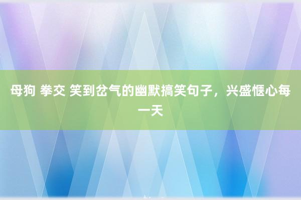 母狗 拳交 笑到岔气的幽默搞笑句子，兴盛惬心每一天