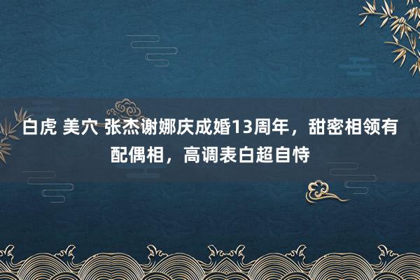 白虎 美穴 张杰谢娜庆成婚13周年，甜密相领有配偶相，高调表白超自恃