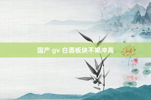 国产 gv 白酒板块不竭冲高