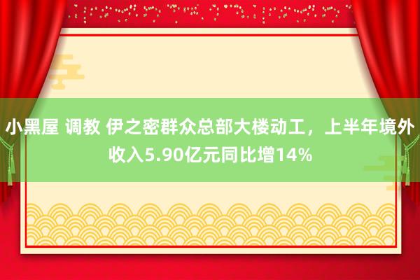 小黑屋 调教 伊之密群众总部大楼动工，上半年境外收入5.90亿元同比增14%