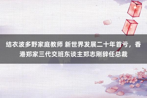 结衣波多野家庭教师 新世界发展二十年首亏，香港郑家三代交班东谈主郑志刚辞任总裁