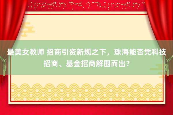 最美女教师 招商引资新规之下，珠海能否凭科技招商、基金招商解围而出？