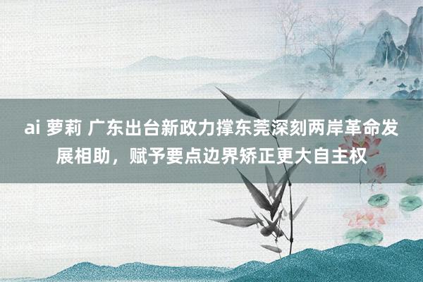 ai 萝莉 广东出台新政力撑东莞深刻两岸革命发展相助，赋予要点边界矫正更大自主权