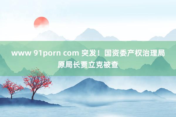 www 91porn com 突发！国资委产权治理局原局长贾立克被查