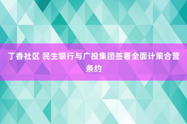 丁香社区 民生银行与广投集团签署全面计策合营条约