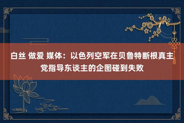 白丝 做爱 媒体：以色列空军在贝鲁特断根真主党指导东谈主的企图碰到失败