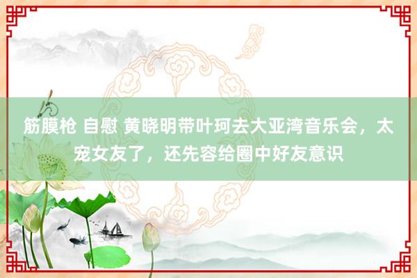 筋膜枪 自慰 黄晓明带叶珂去大亚湾音乐会，太宠女友了，还先容给圈中好友意识