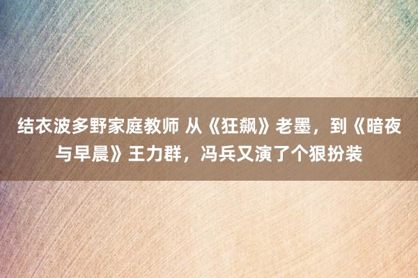 结衣波多野家庭教师 从《狂飙》老墨，到《暗夜与早晨》王力群，冯兵又演了个狠扮装