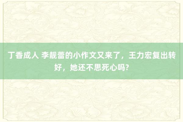 丁香成人 李靓蕾的小作文又来了，王力宏复出转好，她还不思死心吗?