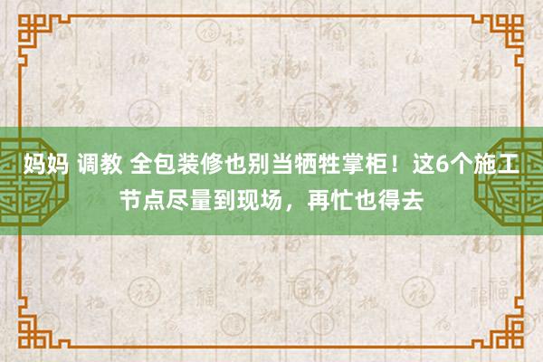 妈妈 调教 全包装修也别当牺牲掌柜！这6个施工节点尽量到现场，再忙也得去