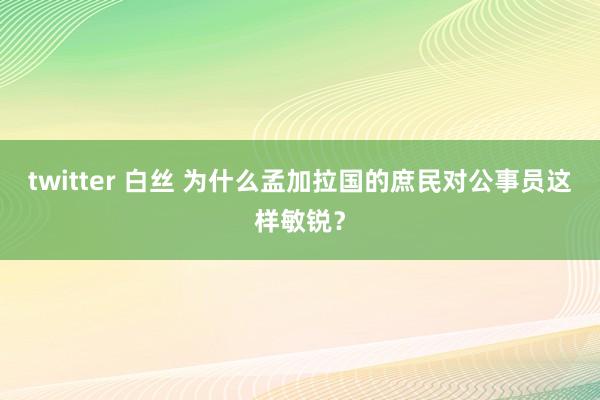 twitter 白丝 为什么孟加拉国的庶民对公事员这样敏锐？