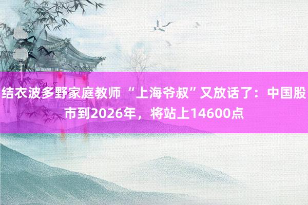 结衣波多野家庭教师 “上海爷叔”又放话了：中国股市到2026年，将站上14600点