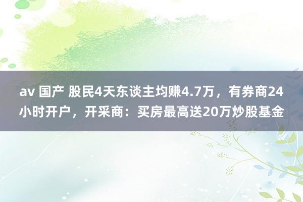 av 国产 股民4天东谈主均赚4.7万，有券商24小时开户，开采商：买房最高送20万炒股基金