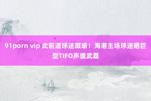 91porn vip 此前遭球迷瑕瑜！海港主场球迷晒巨型TIFO声援武磊