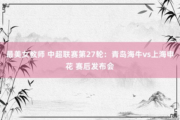 最美女教师 中超联赛第27轮：青岛海牛vs上海申花 赛后发布会