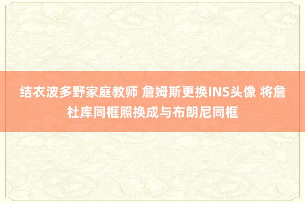 结衣波多野家庭教师 詹姆斯更换INS头像 将詹杜库同框照换成与布朗尼同框