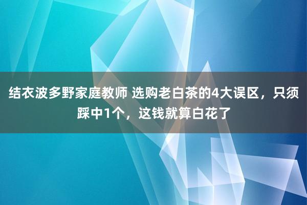 结衣波多野家庭教师 选购老白茶的4大误区，只须踩中1个，这钱就算白花了