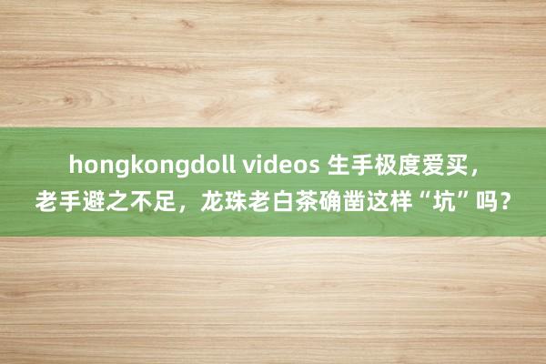 hongkongdoll videos 生手极度爱买，老手避之不足，龙珠老白茶确凿这样“坑”吗？