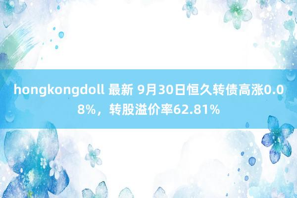 hongkongdoll 最新 9月30日恒久转债高涨0.08%，转股溢价率62.81%