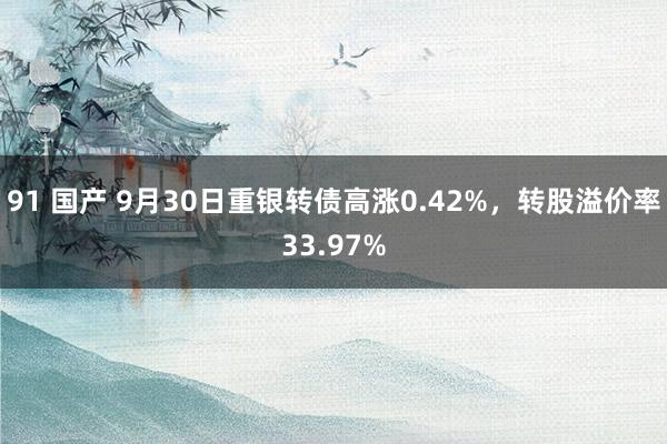 91 国产 9月30日重银转债高涨0.42%，转股溢价率33.97%