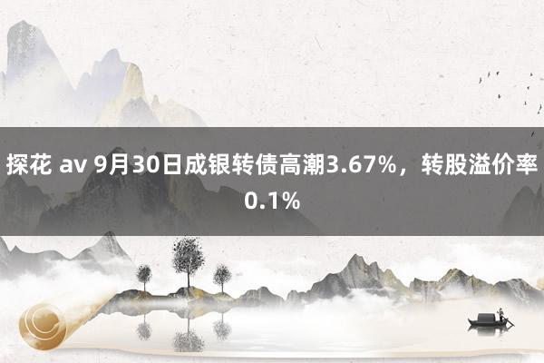 探花 av 9月30日成银转债高潮3.67%，转股溢价率0.1%