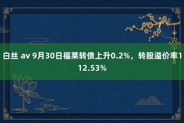 白丝 av 9月30日福莱转债上升0.2%，转股溢价率112.53%