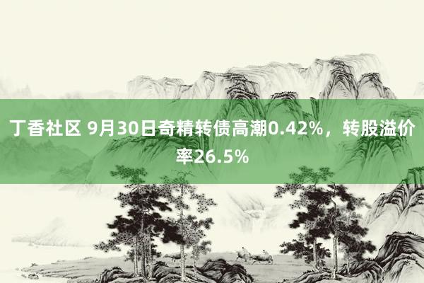 丁香社区 9月30日奇精转债高潮0.42%，转股溢价率26.5%