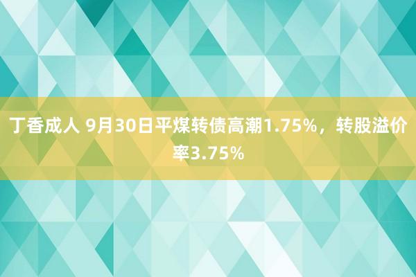 丁香成人 9月30日平煤转债高潮1.75%，转股溢价率3.75%