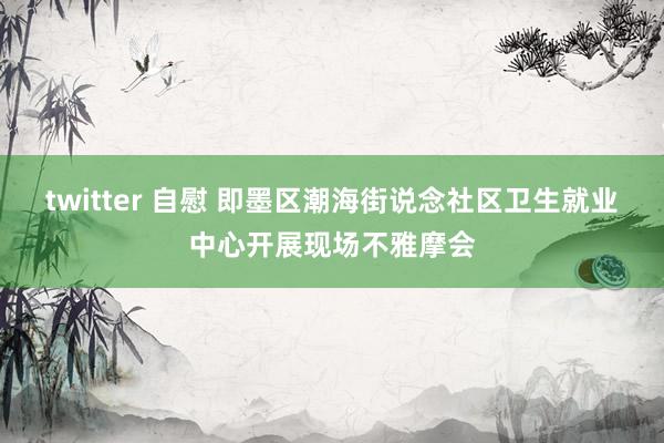 twitter 自慰 即墨区潮海街说念社区卫生就业中心开展现场不雅摩会