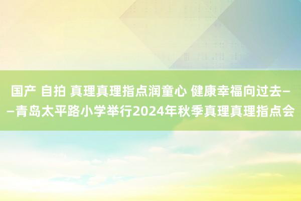 国产 自拍 真理真理指点润童心 健康幸福向过去——青岛太平路小学举行2024年秋季真理真理指点会