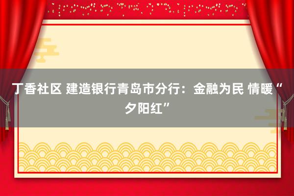 丁香社区 建造银行青岛市分行：金融为民 情暖“夕阳红”