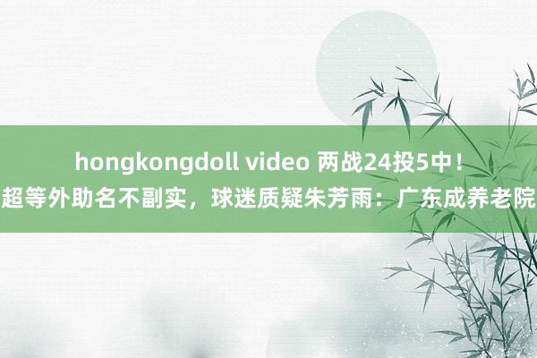 hongkongdoll video 两战24投5中！超等外助名不副实，球迷质疑朱芳雨：广东成养老院