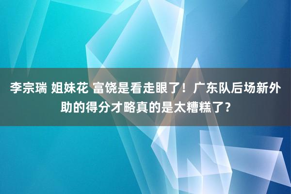 李宗瑞 姐妹花 富饶是看走眼了！广东队后场新外助的得分才略真的是太糟糕了？