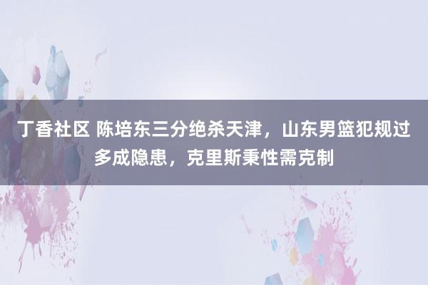 丁香社区 陈培东三分绝杀天津，山东男篮犯规过多成隐患，克里斯秉性需克制