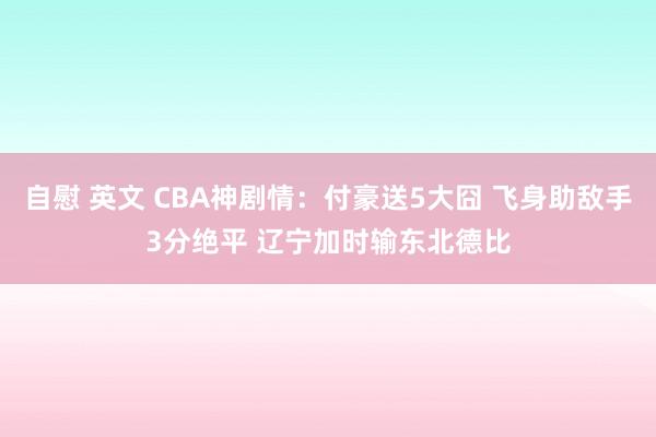 自慰 英文 CBA神剧情：付豪送5大囧 飞身助敌手3分绝平 辽宁加时输东北德比