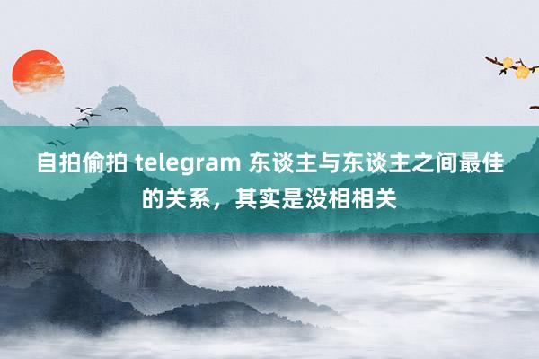 自拍偷拍 telegram 东谈主与东谈主之间最佳的关系，其实是没相相关