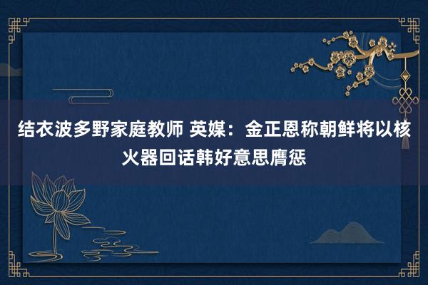 结衣波多野家庭教师 英媒：金正恩称朝鲜将以核火器回话韩好意思膺惩