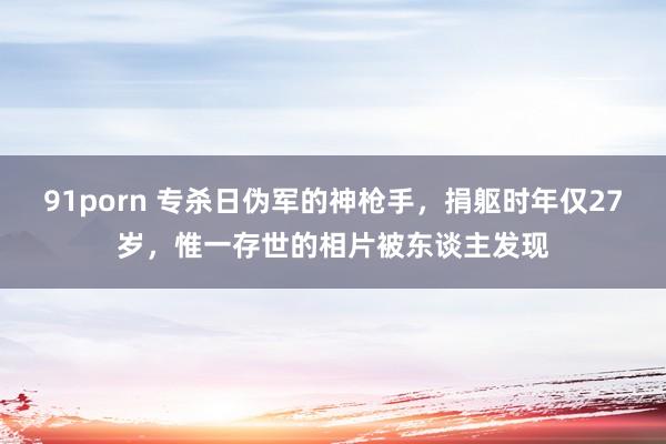 91porn 专杀日伪军的神枪手，捐躯时年仅27岁，惟一存世的相片被东谈主发现